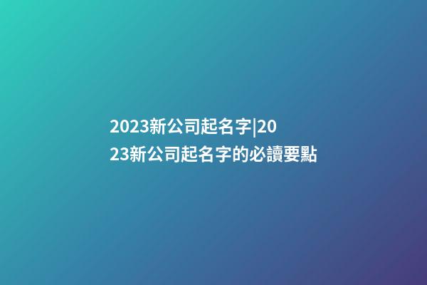2023新公司起名字|2023新公司起名字的必讀要點-第1張-公司起名-玄機派